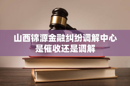 山西锦源金融纠纷调解中心是催收还是调解