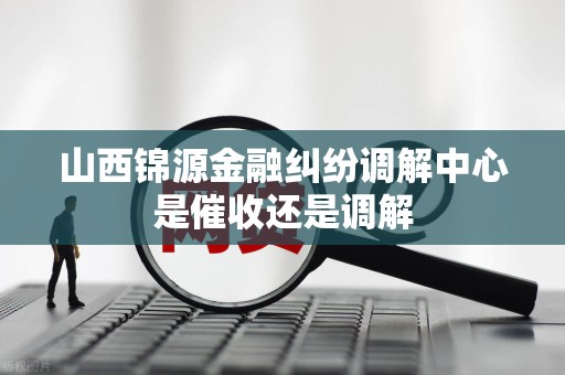 山西锦源金融纠纷调解中心是催收还是调解