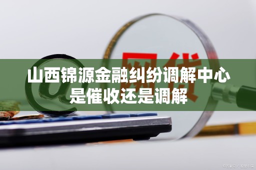 山西锦源金融纠纷调解中心是催收还是调解
