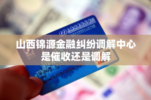 山西锦源金融纠纷调解中心是催收还是调解