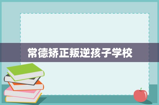常德矫正叛逆孩子学校