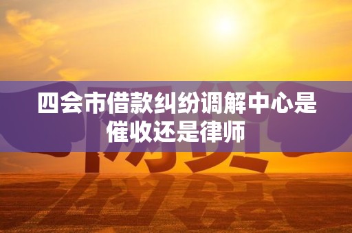 四会市借款纠纷调解中心是催收还是律师