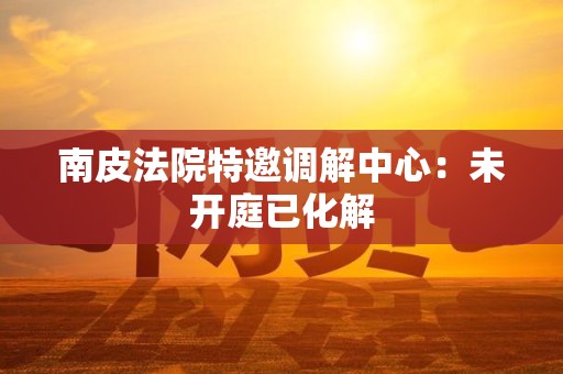 南皮法院特邀调解中心：未开庭已化解