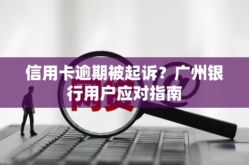 信用卡逾期被起诉？广州银行用户应对指南