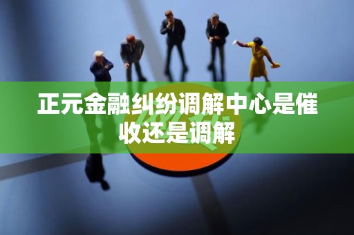 正元金融纠纷调解中心是催收还是调解