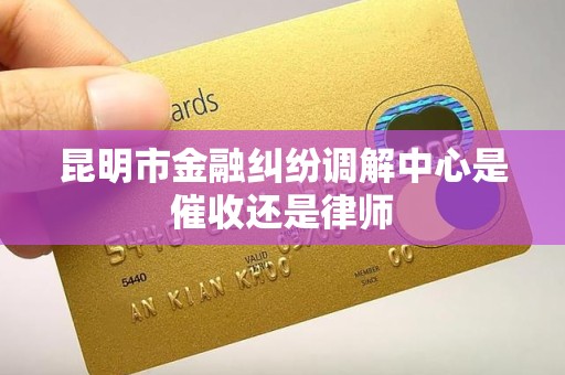 昆明市金融纠纷调解中心是催收还是律师 昆明市金融纠纷调解中心是催收还是律师