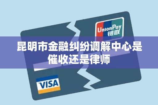 昆明市金融纠纷调解中心是催收还是律师 昆明市金融纠纷调解中心是催收还是律师