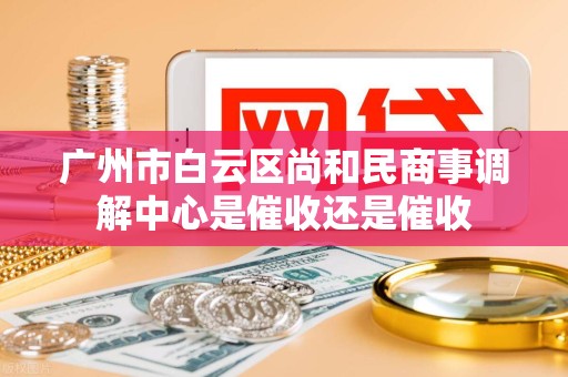 广州市白云区尚和民商事调解中心是催收还是催收