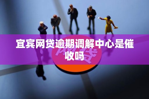 宜宾网贷逾期调解中心是催收吗 宜宾网贷逾期调解中心是催收吗