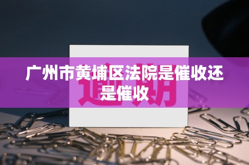 广州市黄埔区法院是催收还是催收 广州市黄埔区法院是催收还是催收