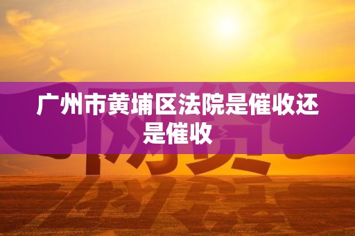 广州市黄埔区法院是催收还是催收 广州市黄埔区法院是催收还是催收