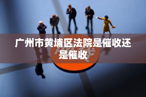 广州市黄埔区法院是催收还是催收 广州市黄埔区法院是催收还是催收