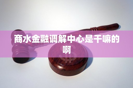 商水金融调解中心是干嘛的啊 商水金融调解中心是干嘛的啊