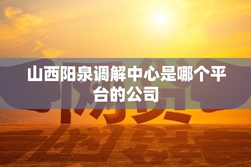 山西阳泉调解中心是哪个平台的公司
