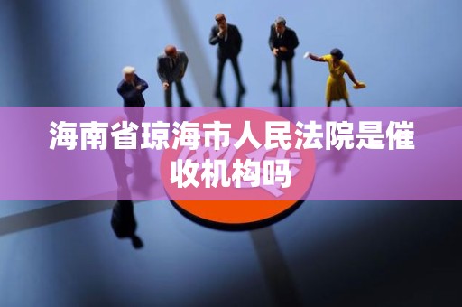 海南省琼海市人民法院是催收机构吗 海南省琼海市人民法院是催收机构吗