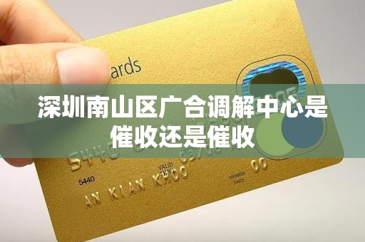 深圳南山区广合调解中心是催收还是催收 深圳南山区广合调解中心是催收还是催收
