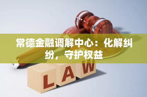 常德金融调解中心:化解纠纷,守护权益 常德金融调解中心:化解纠纷,守护权益
