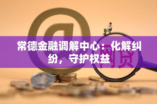 常德金融调解中心:化解纠纷,守护权益 常德金融调解中心:化解纠纷,守护权益