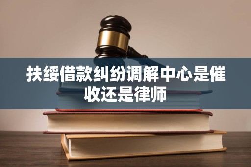 扶绥借款纠纷调解中心是催收还是律师 扶绥借款纠纷调解中心是催收还是律师
