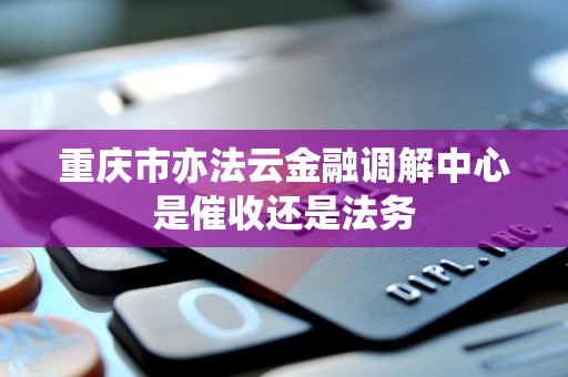 重庆市亦法云金融调解中心是催收还是法务 重庆市亦法云金融调解中心是催收还是法务
