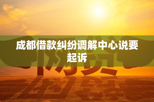 成都借款纠纷调解中心说要起诉