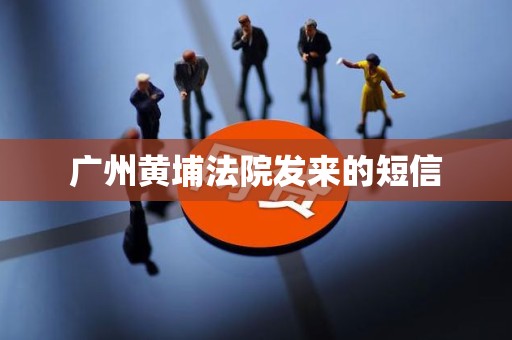 广州黄埔法院发来的短信 广州黄埔法院发来的短信