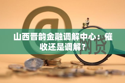 山西晋韵金融调解中心：催收还是调解？