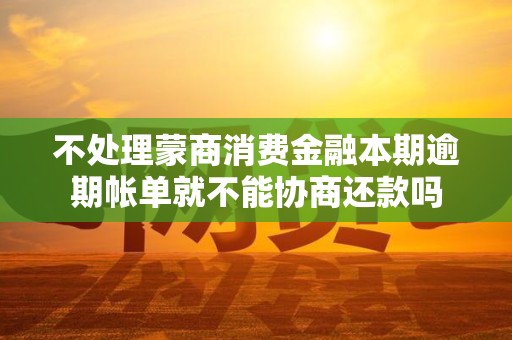 不处理蒙商消费金融本期逾期帐单就不能协商还款吗 不处理蒙商消费金融本期逾期帐单就不能协商还款吗