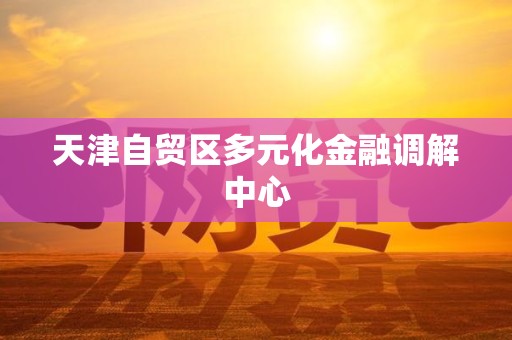 天津自贸区多元化金融调解中心 天津自贸区多元化金融调解中心