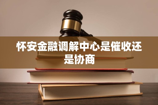 怀安金融调解中心是催收还是协商