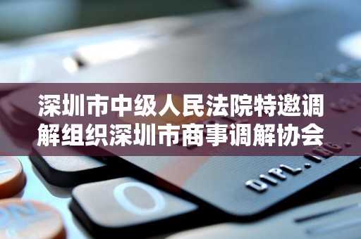 深圳市中级人民法院特邀调解组织深圳市商事调解协会 深圳市中级人民法院特邀调解组织深圳市商事调解协会