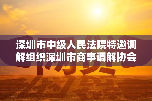 深圳市中级人民法院特邀调解组织深圳市商事调解协会 深圳市中级人民法院特邀调解组织深圳市商事调解协会