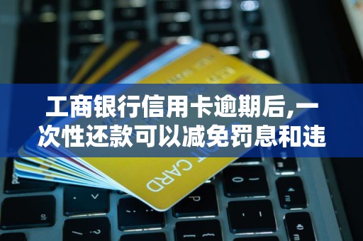 工商银行信用卡逾期后,一次性还款可以减免罚息和违约金吗