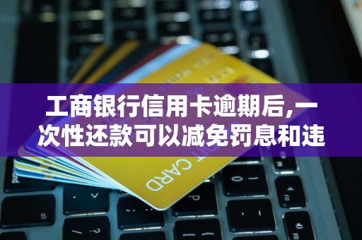 工商银行信用卡逾期后,一次性还款可以减免罚息和违约金吗