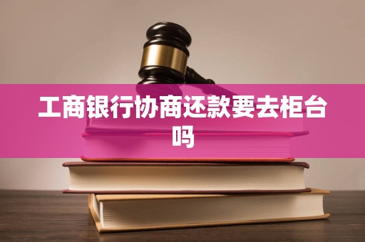 工商银行协商还款要去柜台吗 工商银行协商还款要去柜台吗