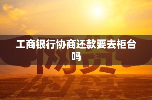 工商银行协商还款要去柜台吗 工商银行协商还款要去柜台吗