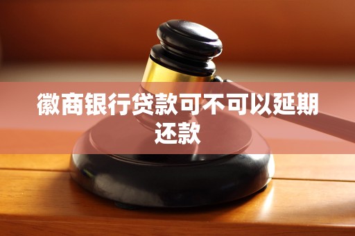 徽商银行贷款可不可以延期还款 徽商银行贷款可不可以延期还款