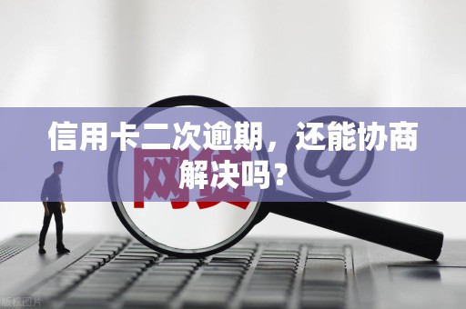 信用卡二次逾期，还能协商解决吗？