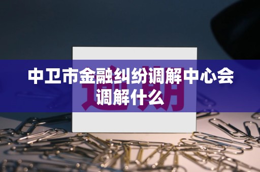 中卫市金融纠纷调解中心会调解什么