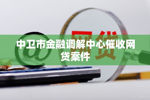 中卫市金融调解中心催收网贷案件 中卫市金融调解中心催收网贷案件