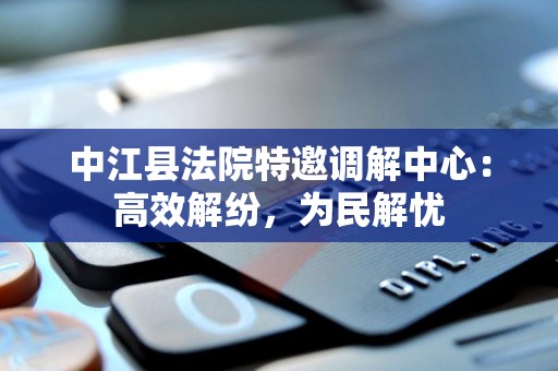 中江县法院特邀调解中心：高效解纷，为民解忧