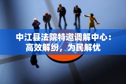 中江县法院特邀调解中心：高效解纷，为民解忧