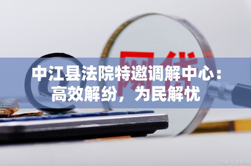 中江县法院特邀调解中心：高效解纷，为民解忧