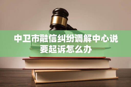 中卫市融信纠纷调解中心说要起诉怎么办 中卫市融信纠纷调解中心说要起诉怎么办