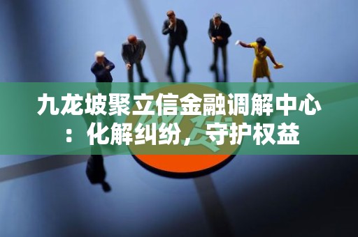 九龙坡聚立信金融调解中心：化解纠纷，守护权益