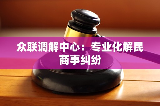 众联调解中心:专业化解民商事纠纷 众联调解中心:专业化解民商事纠纷