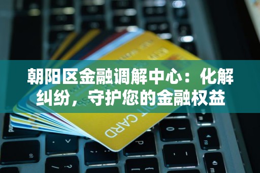 朝阳区金融调解中心：化解纠纷，守护您的金融权益