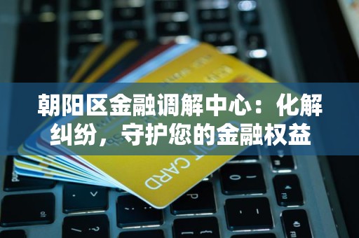 朝阳区金融调解中心：化解纠纷，守护您的金融权益