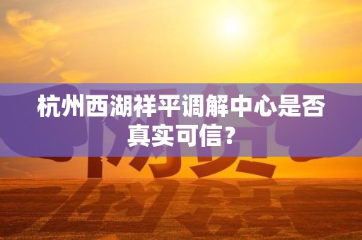 杭州西湖祥平调解中心是否真实可信? 杭州西湖祥平调解中心是否真实可信?