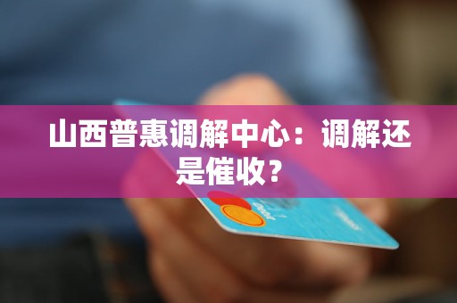 山西普惠调解中心:调解还是催收? 山西普惠调解中心:调解还是催收?
